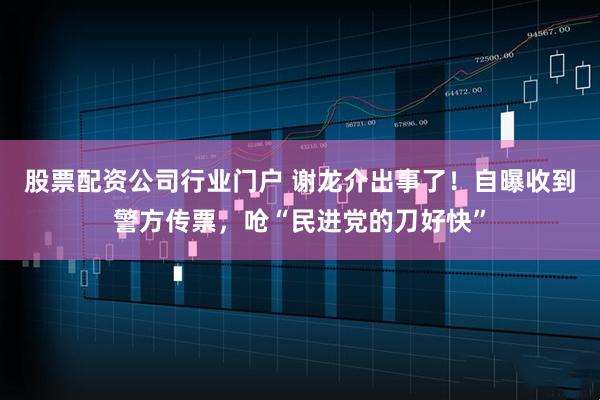 股票配资公司行业门户 谢龙介出事了！自曝收到警方传票，呛“民进党的刀好快”
