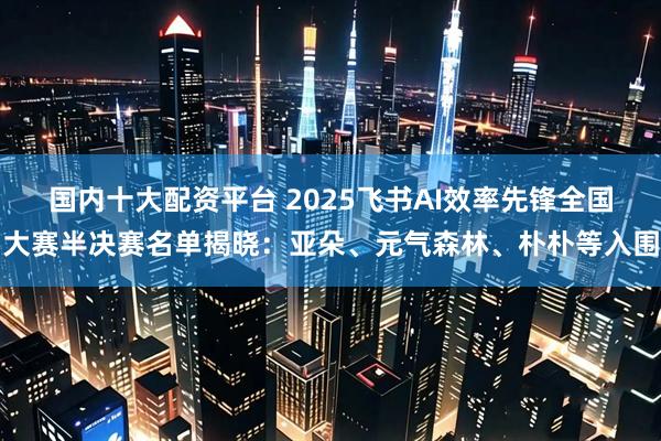 国内十大配资平台 2025飞书AI效率先锋全国大赛半决赛名单揭晓：亚朵、元气森林、朴朴等入围