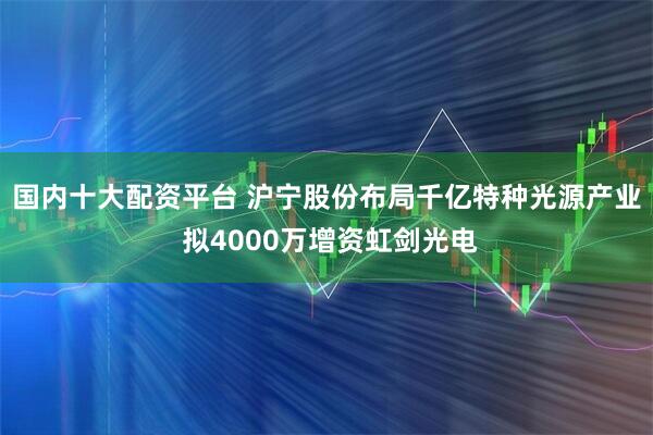 国内十大配资平台 沪宁股份布局千亿特种光源产业 拟4000万增资虹剑光电